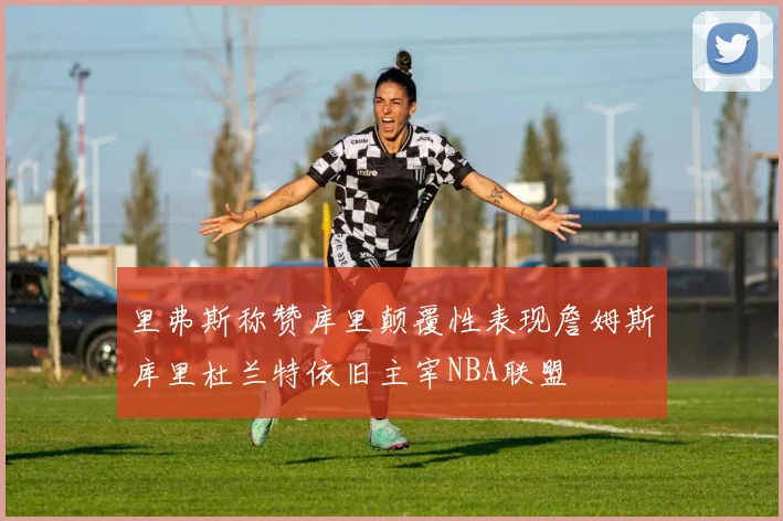 里弗斯称赞库里颠覆性表现詹姆斯库里杜兰特依旧主宰NBA联盟