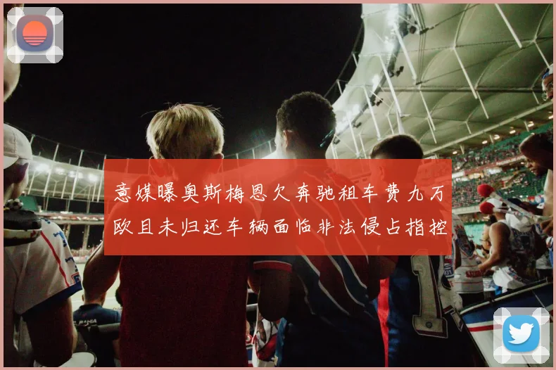 意媒曝奥斯梅恩欠奔驰租车费九万欧且未归还车辆面临非法侵占指控