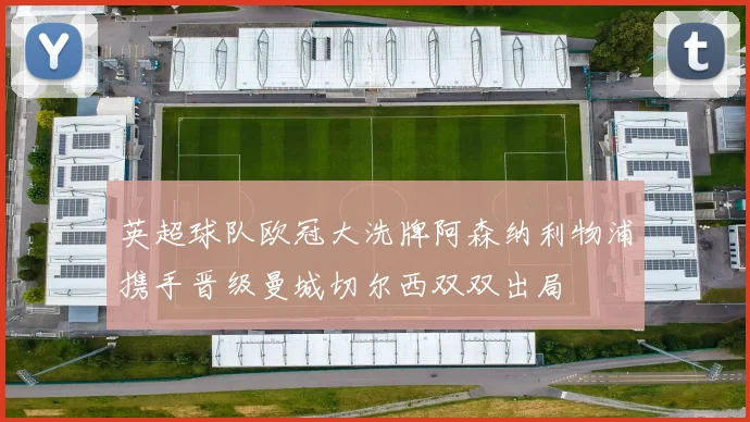 英超球队欧冠大洗牌阿森纳利物浦携手晋级曼城切尔西双双出局