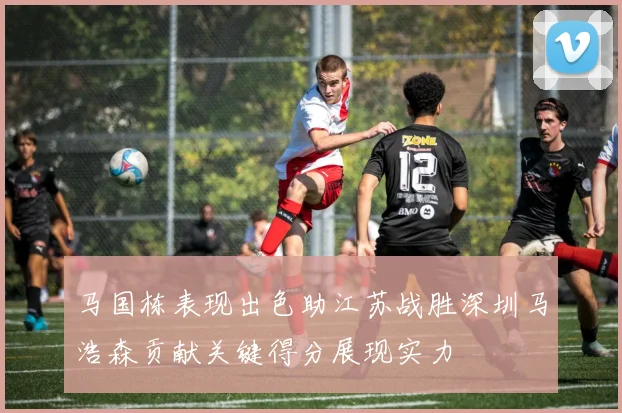马国栋表现出色助江苏战胜深圳马浩森贡献关键得分展现实力