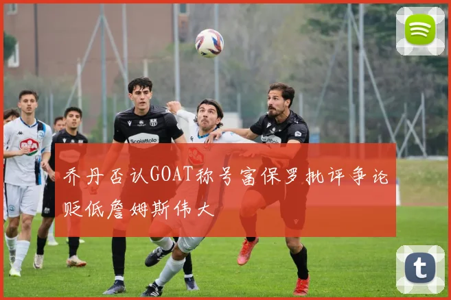 乔丹否认GOAT称号富保罗批评争论贬低詹姆斯伟大