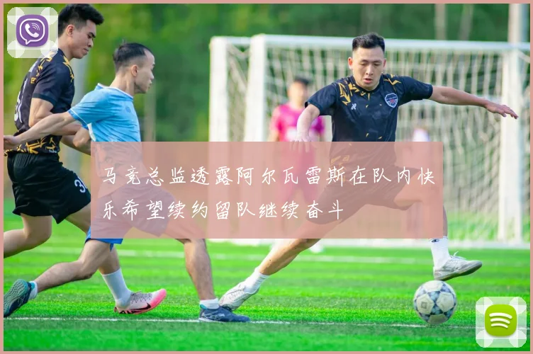 马竞总监透露阿尔瓦雷斯在队内快乐希望续约留队继续奋斗
