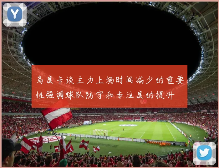 乌度卡谈主力上场时间减少的重要性强调球队防守和专注度的提升