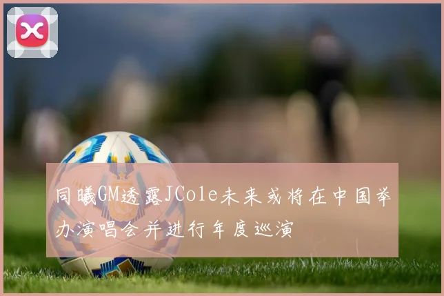 同曦GM透露JCole未来或将在中国举办演唱会并进行年度巡演