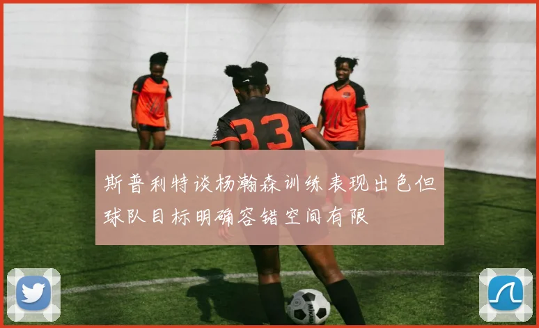 斯普利特谈杨瀚森训练表现出色但球队目标明确容错空间有限