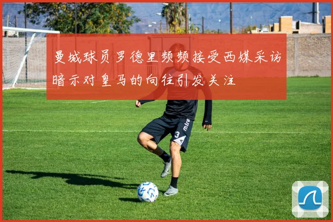 曼城球员罗德里频频接受西媒采访暗示对皇马的向往引发关注
