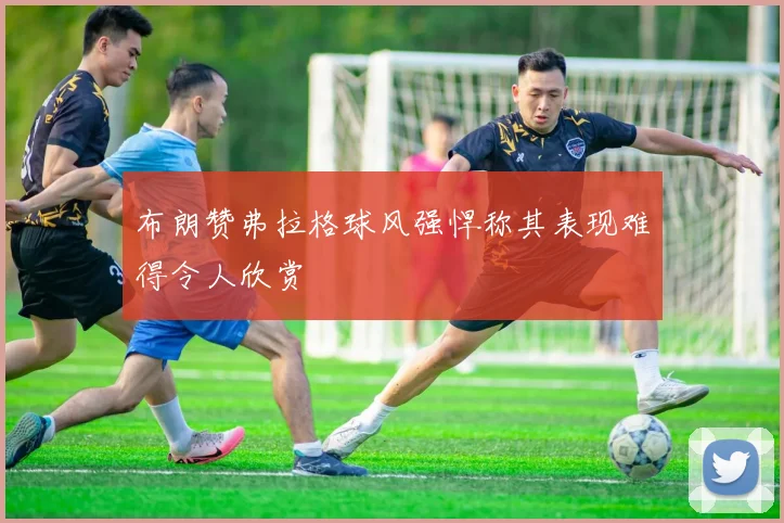 布朗赞弗拉格球风强悍称其表现难得令人欣赏
