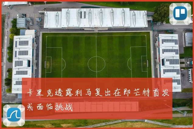 卡里克透露利马复出在即芒特首发或面临挑战