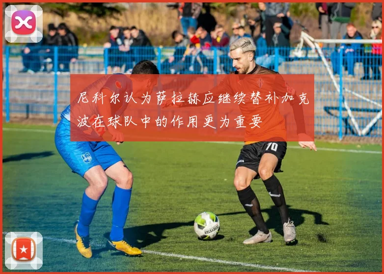 尼科尔认为萨拉赫应继续替补加克波在球队中的作用更为重要