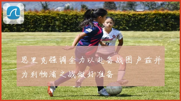 恩里克强调全力以赴备战图卢兹并为利物浦之战做好准备